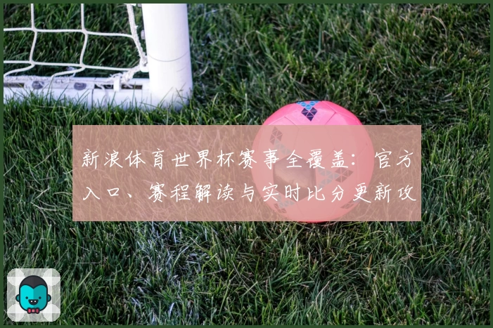 新浪体育世界杯赛事全覆盖：官方入口、赛程解读与实时比分更新攻略