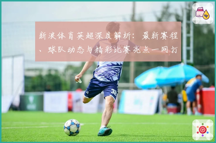 新浪体育英超深度解析：最新赛程、球队动态与精彩比赛亮点一网打尽