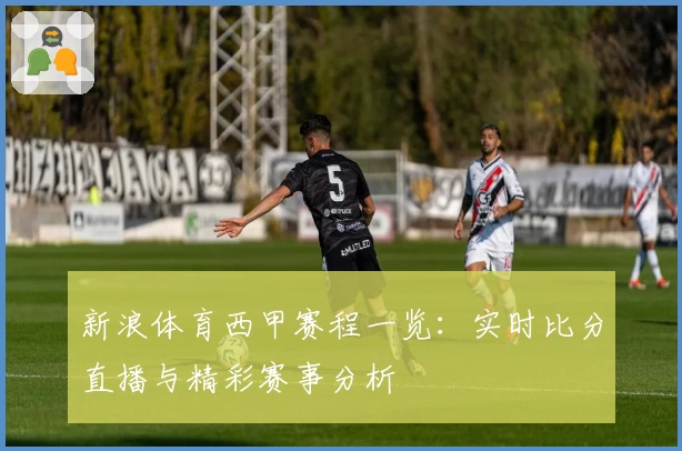 新浪体育西甲赛程一览：实时比分直播与精彩赛事分析