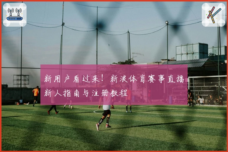 新用户看过来！新浪体育赛事直播新人指南与注册教程