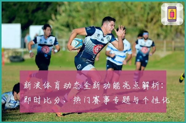 新浪体育动态全新功能亮点解析：即时比分、热门赛事专题与个性化资讯体验大升级