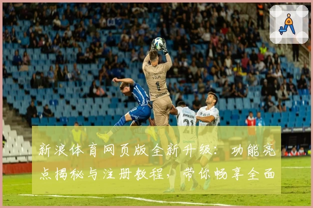 新浪体育网页版全新升级：功能亮点揭秘与注册教程，带你畅享全面赛事资讯