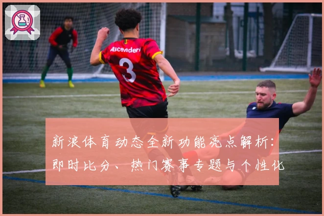 新浪体育动态全新功能亮点解析:即时比分、热门赛事专题与个性化资讯体验大升级