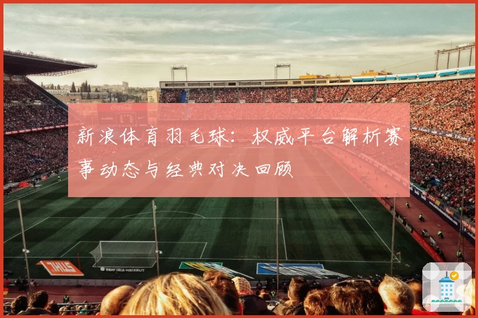 新浪体育羽毛球：权威平台解析赛事动态与经典对决回顾