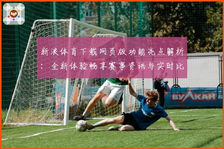 新浪体育下载网页版功能亮点解析：全新体验畅享赛事资讯与实时比分