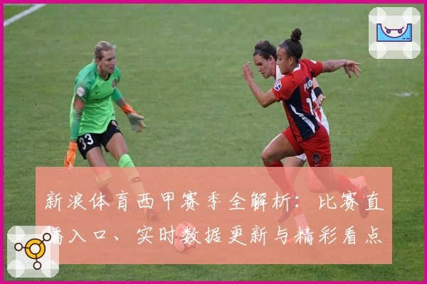 新浪体育西甲赛季全解析：比赛直播入口、实时数据更新与精彩看点汇总