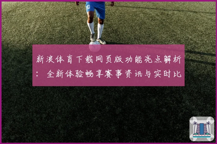 新浪体育下载网页版功能亮点解析：全新体验畅享赛事资讯与实时比分