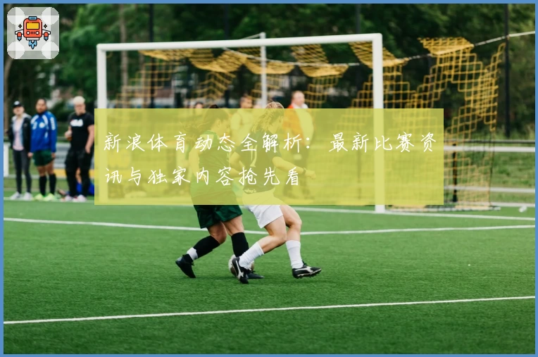 新浪体育动态全解析：最新比赛资讯与独家内容抢先看
