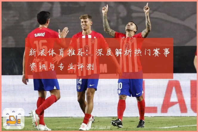 新浪体育推荐：深度解析热门赛事资讯与专业评测