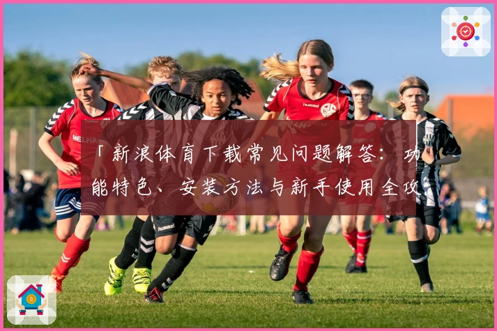 「新浪体育下载常见问题解答：功能特色、安装方法与新手使用全攻略」