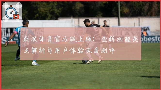 新浪体育官方版上线:全新功能亮点解析与用户体验深度测评