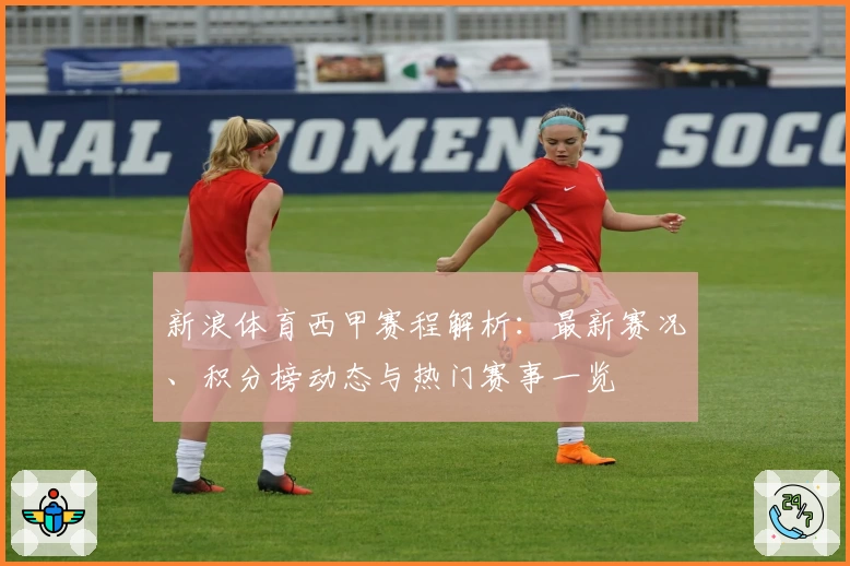新浪体育西甲赛程解析:最新赛况、积分榜动态与热门赛事一览